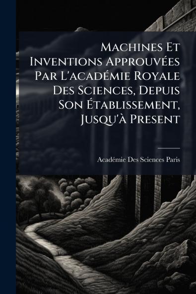 Machines Et Inventions ApprouvÃ(c)es Par L'acadÃ(c)mie Royale Des Sciences Depuis Son Ã&#137;tablissement Jusqu'Ã Present