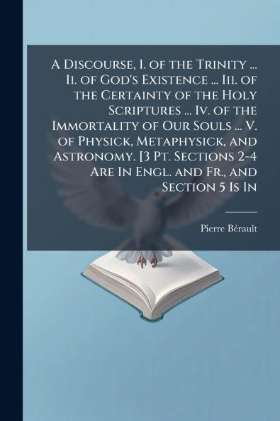 Discourse I. of the Trinity ... Ii. of God's Existence ... Iii. of the Certainty of the Holy Scriptures ... Iv. of the Immortality of Our Souls ... V. of Physick Metaphysick and Astronomy. [3 Pt. Sections 2-4 Are In Engl. and Fr. and Section 5 Is In