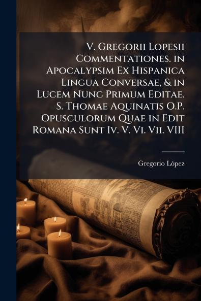V. Gregorii Lopesii Commentationes. in Apocalypsim Ex Hispanica Lingua Conversae & in Lucem Nunc Primum Editae. S. Thomae Aquinatis O.P. Opusculorum Quae in Edit Romana Sunt Iv. V. Vi. Vii. VIII