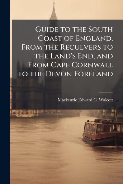 Guide to the South Coast of England From the Reculvers to the Land's End and From Cape Cornwall to the Devon Foreland