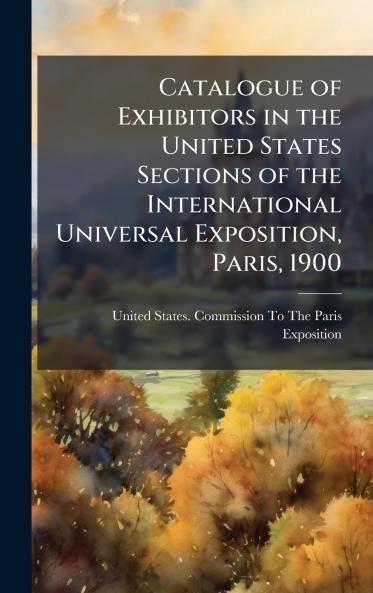 Catalogue of Exhibitors in the United States Sections of the International Universal Exposition Paris 1900