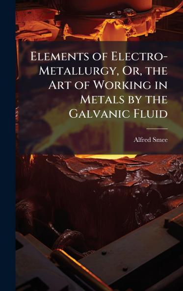 Elements of Electro-Metallurgy Or the Art of Working in Metals by the Galvanic Fluid