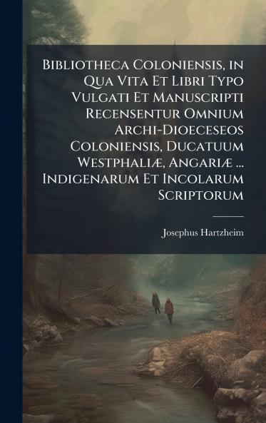 Bibliotheca Coloniensis in Qua Vita Et Libri Typo Vulgati Et Manuscripti Recensentur Omnium Archi-Dioeceseos Coloniensis Ducatuum WestphaliÃ] AngariÃ] ... Indigenarum Et Incolarum Scriptorum