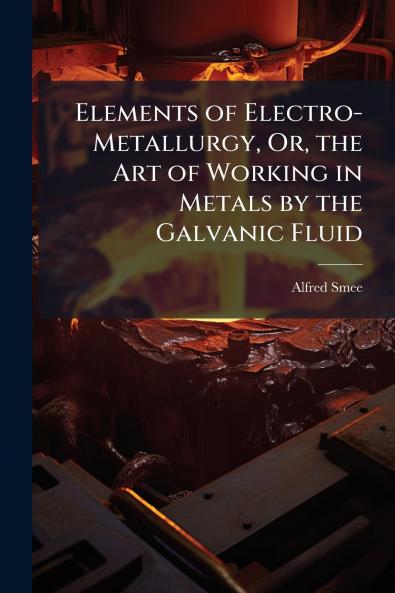 Elements of Electro-Metallurgy Or the Art of Working in Metals by the Galvanic Fluid