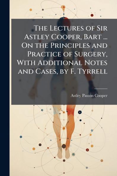 Lectures of Sir Astley Cooper Bart ... On the Principles and Practice of Surgery With Additional Notes and Cases by F. Tyrrell
