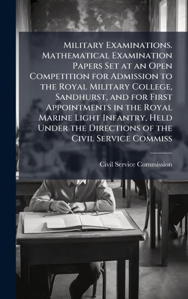 Military Examinations. Mathematical Examination Papers Set at an Open Competition for Admission to the Royal Military College Sandhurst and for First Appointments in the Royal Marine Light Infantry Held Under the Directions of the Civil Service Commiss