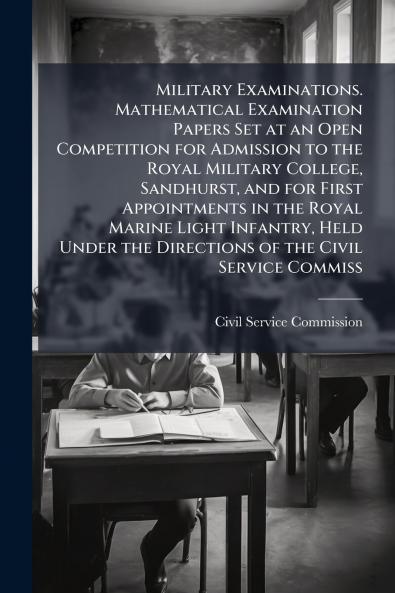 Military Examinations. Mathematical Examination Papers Set at an Open Competition for Admission to the Royal Military College Sandhurst and for First Appointments in the Royal Marine Light Infantry Held Under the Directions of the Civil Service Commiss