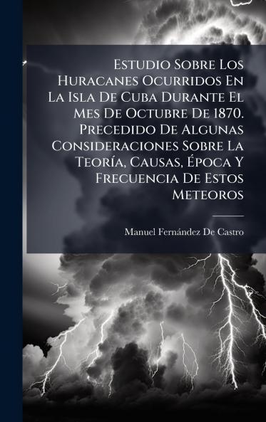 Estudio Sobre Los Huracanes Ocurridos En La Isla De Cuba Durante El Mes De Octubre De 1870. Precedido De Algunas Consideraciones Sobre La TeorÃ-a Causas Ã&#137;poca Y Frecuencia De Estos Meteoros