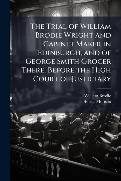 Trial of William Brodie Wright and Cabinet Maker in Edinburgh and of George Smith Grocer There Before the High Court of Justiciary