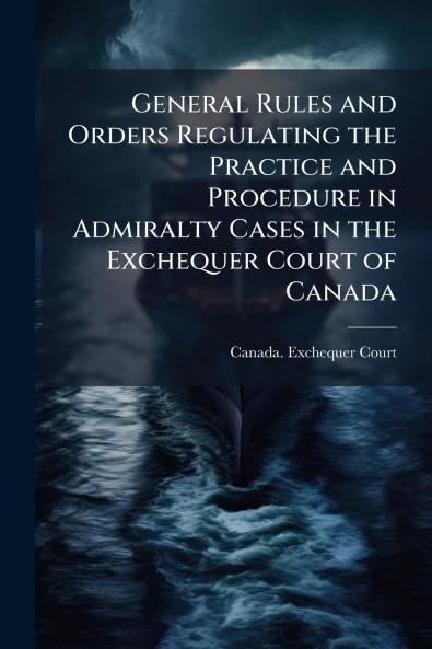 General Rules and Orders Regulating the Practice and Procedure in Admiralty Cases in the Exchequer Court of Canada