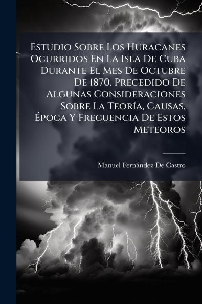 Estudio Sobre Los Huracanes Ocurridos En La Isla De Cuba Durante El Mes De Octubre De 1870. Precedido De Algunas Consideraciones Sobre La TeorÃ-a Causas Ã&#137;poca Y Frecuencia De Estos Meteoros