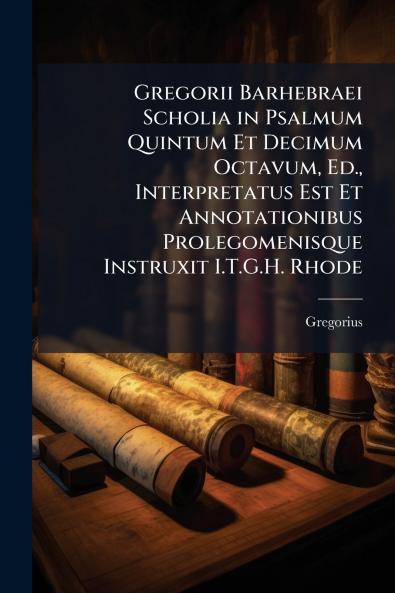 Gregorii Barhebraei Scholia in Psalmum Quintum Et Decimum Octavum Ed. Interpretatus Est Et Annotationibus Prolegomenisque Instruxit I.T.G.H. Rhode
