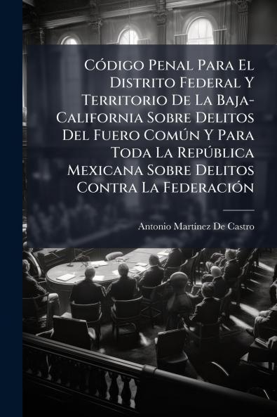 CÃ3digo Penal Para El Distrito Federal Y Territorio De La Baja-California Sobre Delitos Del Fuero ComÃ°n Y Para Toda La RepÃ°blica Mexicana Sobre Delitos Contra La FederaciÃ3n