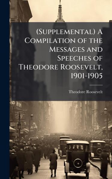 (Supplemental) A Compilation of the Messages and Speeches of Theodore Roosevelt 1901-1905