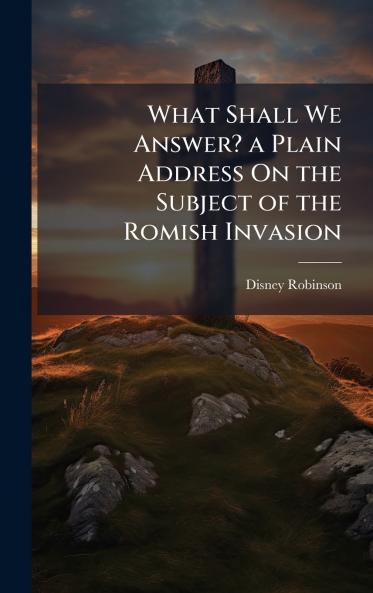 What Shall We Answer? a Plain Address On the Subject of the Romish Invasion