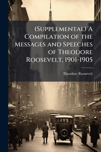 (Supplemental) A Compilation of the Messages and Speeches of Theodore Roosevelt 1901-1905