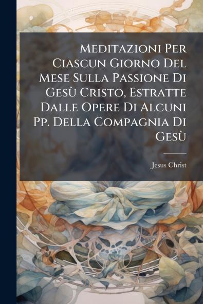 Meditazioni Per Ciascun Giorno Del Mese Sulla Passione Di GesÃ¹ Cristo Estratte Dalle Opere Di Alcuni Pp. Della Compagnia Di GesÃ¹