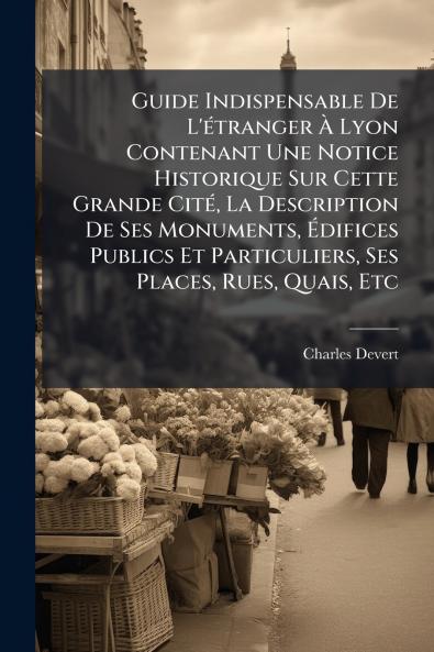 Guide Indispensable De L'Ã(c)tranger Ã&#128; Lyon Contenant Une Notice Historique Sur Cette Grande CitÃ(c) La Description De Ses Monuments Ã&#137;difices Publics Et Particuliers Ses Places Rues Quais Etc