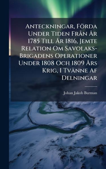 Anteckningar Förda Under Tiden FrÃ n Ã...r 1785 Till Ã...r 1816 Jemte Relation Om Savolaks-Brigadens Operationer Under 1808 Och 1809 Ã...rs Krig I Tvänne Af Delningar