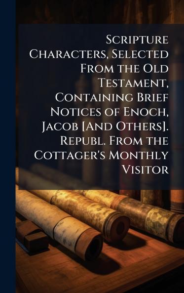 Scripture Characters Selected From the Old Testament Containing Brief Notices of Enoch Jacob [And Others]. Republ. From the Cottager's Monthly Visitor
