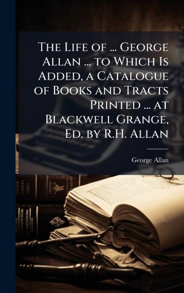 Life of ... George Allan ... to Which Is Added a Catalogue of Books and Tracts Printed ... at Blackwell Grange Ed. by R.H. Allan