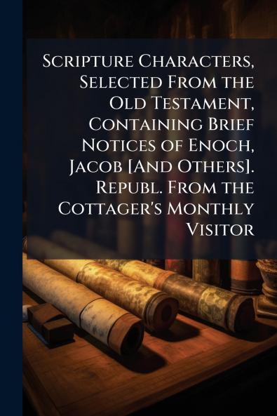 Scripture Characters Selected From the Old Testament Containing Brief Notices of Enoch Jacob [And Others]. Republ. From the Cottager's Monthly Visitor