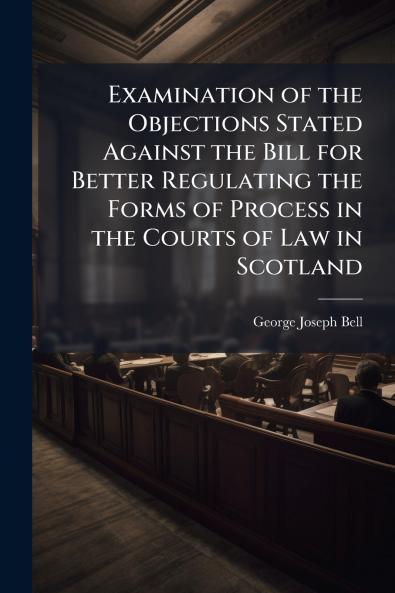 Examination of the Objections Stated Against the Bill for Better Regulating the Forms of Process in the Courts of Law in Scotland