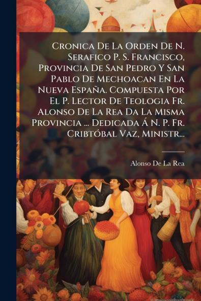 Cronica De La Orden De N. Serafico P. S. Francisco Provincia De San Pedro Y San Pablo De Mechoacan En La Nueva España. Compuesta Por El P. Lector De Teologia Fr. Alonso De La Rea Da La Misma Provincia ... Dedicada Ã N. P. Fr. CribtÃ3bal Vaz Ministr...
