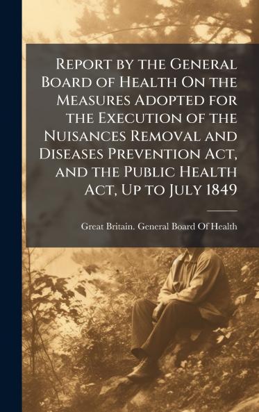 Report by the General Board of Health On the Measures Adopted for the Execution of the Nuisances Removal and Diseases Prevention Act and the Public Health Act Up to July 1849