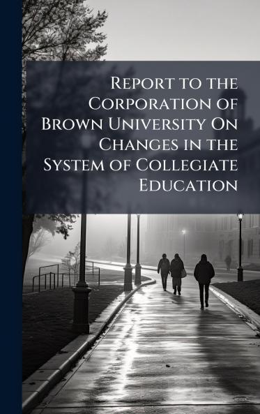 Report to the Corporation of Brown University On Changes in the System of Collegiate Education