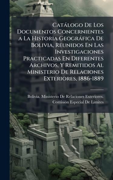 Catàlogo De Los Documentos Concernientes a La Historia Geogràfica De Bolivia Reunidos En Las Investigaciones Practicadas En Diferentes Archivos Y Remitidos Al Ministerio De Relaciones Exteriores 1886-1889