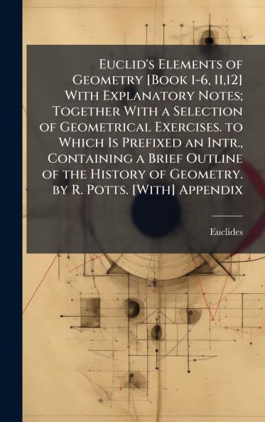 Euclid's Elements of Geometry [Book 1-6 1112] With Explanatory Notes; Together With a Selection of Geometrical Exercises. to Which Is Prefixed an Intr. Containing a Brief Outline of the History of Geometry. by R. Potts. [With] Appendix