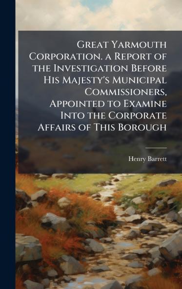 Great Yarmouth Corporation. a Report of the Investigation Before His Majesty's Municipal Commissioners Appointed to Examine Into the Corporate Affairs of This Borough