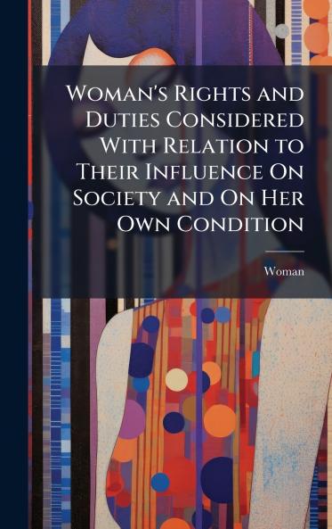 Woman's Rights and Duties Considered With Relation to Their Influence On Society and On Her Own Condition