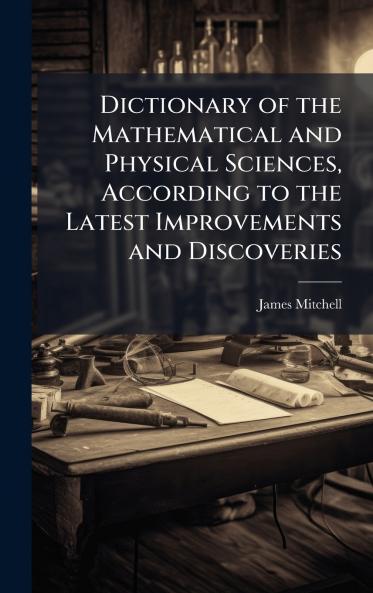 Dictionary of the Mathematical and Physical Sciences According to the Latest Improvements and Discoveries