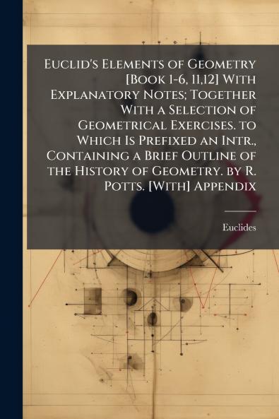 Euclid's Elements of Geometry [Book 1-6 1112] With Explanatory Notes; Together With a Selection of Geometrical Exercises. to Which Is Prefixed an Intr. Containing a Brief Outline of the History of Geometry. by R. Potts. [With] Appendix