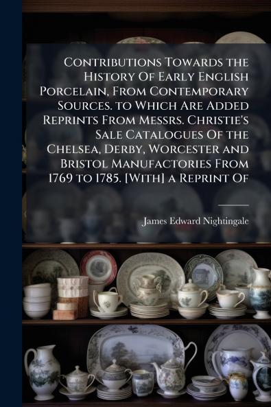 Contributions Towards the History Of Early English Porcelain From Contemporary Sources. to Which Are Added Reprints From Messrs. Christie's Sale Catalogues Of the Chelsea Derby Worcester and Bristol Manufactories From 1769 to 1785. [With] a Reprint Of