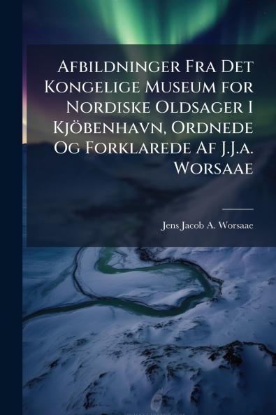 Afbildninger Fra Det Kongelige Museum for Nordiske Oldsager I Kjöbenhavn Ordnede Og Forklarede Af J.J.a. Worsaae