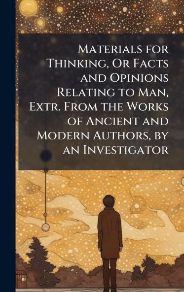 Materials for Thinking Or Facts and Opinions Relating to Man Extr. From the Works of Ancient and Modern Authors by an Investigator