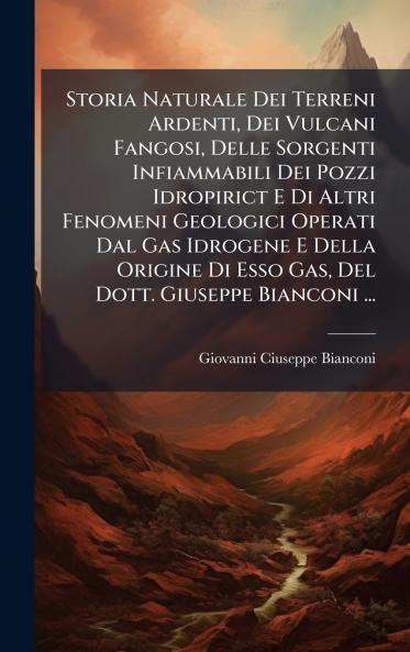 Storia Naturale Dei Terreni Ardenti Dei Vulcani Fangosi Delle Sorgenti Infiammabili Dei Pozzi Idropirict E Di Altri Fenomeni Geologici Operati Dal Gas Idrogene E Della Origine Di Esso Gas Del Dott. Giuseppe Bianconi ...