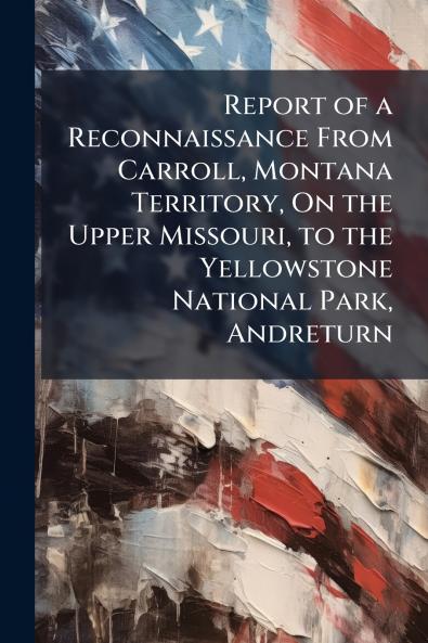 Report of a Reconnaissance From Carroll Montana Territory On the Upper Missouri to the Yellowstone National Park Andreturn