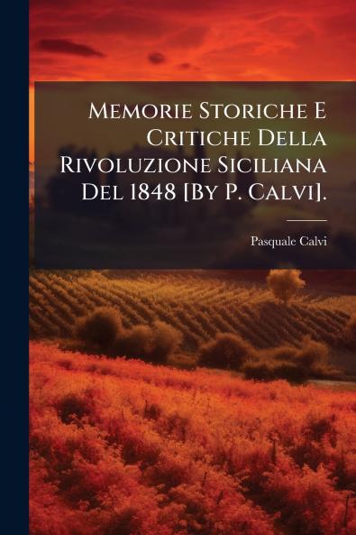 Memorie Storiche E Critiche Della Rivoluzione Siciliana Del 1848 [By P. Calvi].