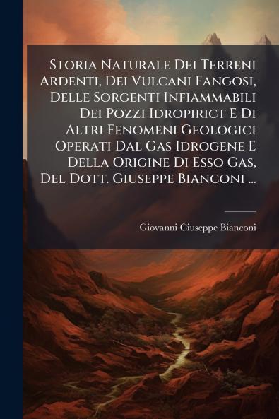 Storia Naturale Dei Terreni Ardenti Dei Vulcani Fangosi Delle Sorgenti Infiammabili Dei Pozzi Idropirict E Di Altri Fenomeni Geologici Operati Dal Gas Idrogene E Della Origine Di Esso Gas Del Dott. Giuseppe Bianconi ...