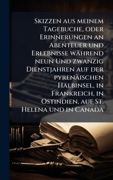 Skizzen aus meinem Tagebuche oder Erinnerungen an Abenteuer und Erlebnisse während neun Und zwanzig Dienstjahren auf der pyrenäischen Halbinsel in Frankreich in Ostindien auf St. Helena und in Canada
