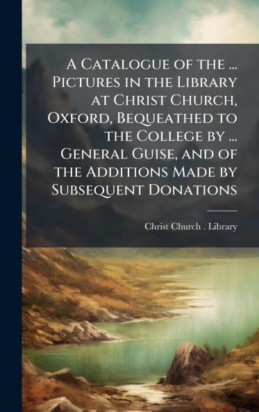 Catalogue of the ... Pictures in the Library at Christ Church Oxford Bequeathed to the College by ... General Guise and of the Additions Made by Subsequent Donations