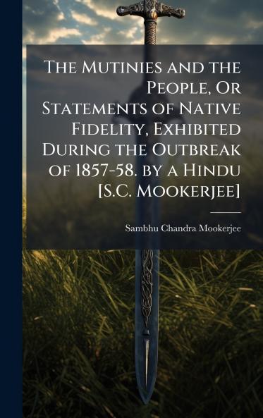 Mutinies and the People Or Statements of Native Fidelity Exhibited During the Outbreak of 1857-58. by a Hindu [S.C. Mookerjee]