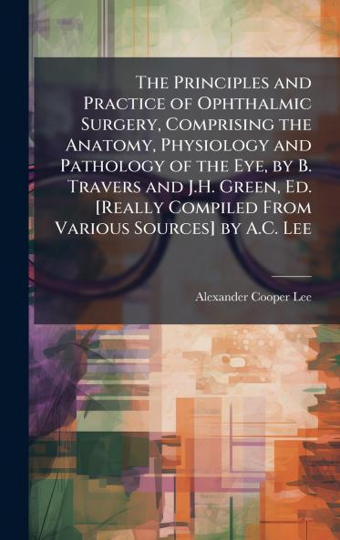 Principles and Practice of Ophthalmic Surgery Comprising the Anatomy Physiology and Pathology of the Eye by B. Travers and J.H. Green Ed. [Really Compiled From Various Sources] by A.C. Lee