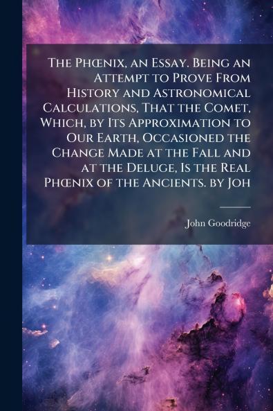 PhÅnix an Essay. Being an Attempt to Prove From History and Astronomical Calculations That the Comet Which by Its Approximation to Our Earth Occasioned the Change Made at the Fall and at the Deluge Is the Real PhÅnix of the Ancients. by Joh
