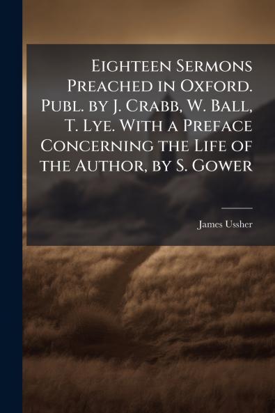 Eighteen Sermons Preached in Oxford. Publ. by J. Crabb W. Ball T. Lye. With a Preface Concerning the Life of the Author by S. Gower