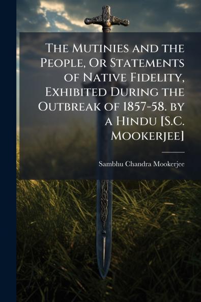Mutinies and the People Or Statements of Native Fidelity Exhibited During the Outbreak of 1857-58. by a Hindu [S.C. Mookerjee]